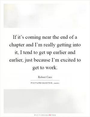 If it’s coming near the end of a chapter and I’m really getting into it, I tend to get up earlier and earlier, just because I’m excited to get to work Picture Quote #1