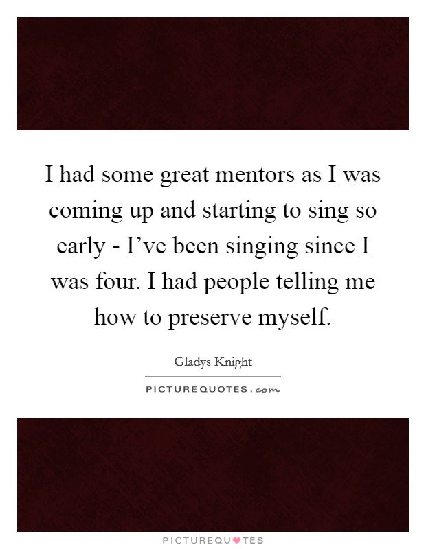 I had some great mentors as I was coming up and starting to sing so early - I've been singing since I was four. I had people telling me how to preserve myself. Picture Quote #1
