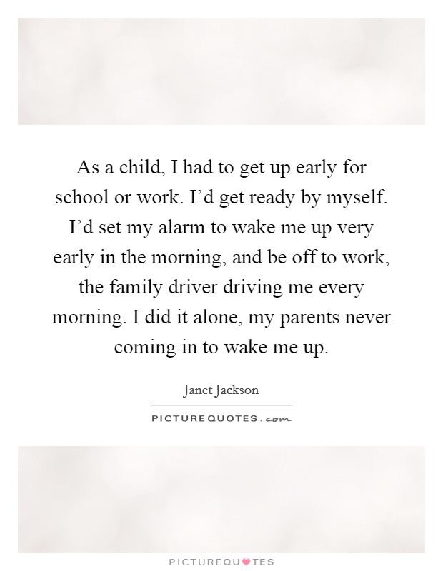 As a child, I had to get up early for school or work. I'd get ready by myself. I'd set my alarm to wake me up very early in the morning, and be off to work, the family driver driving me every morning. I did it alone, my parents never coming in to wake me up. Picture Quote #1
