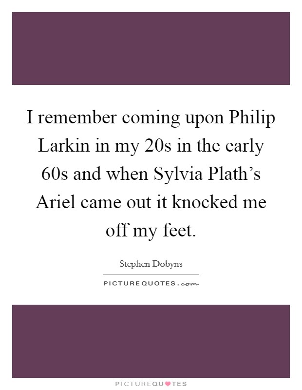 I remember coming upon Philip Larkin in my 20s in the early  60s and when Sylvia Plath's Ariel came out it knocked me off my feet. Picture Quote #1