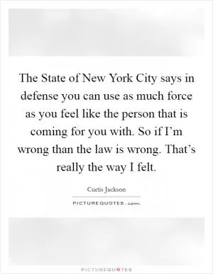 The State of New York City says in defense you can use as much force as you feel like the person that is coming for you with. So if I’m wrong than the law is wrong. That’s really the way I felt Picture Quote #1