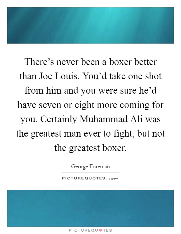 There's never been a boxer better than Joe Louis. You'd take one shot from him and you were sure he'd have seven or eight more coming for you. Certainly Muhammad Ali was the greatest man ever to fight, but not the greatest boxer. Picture Quote #1