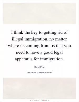 I think the key to getting rid of illegal immigration, no matter where its coming from, is that you need to have a good legal apparatus for immigration Picture Quote #1