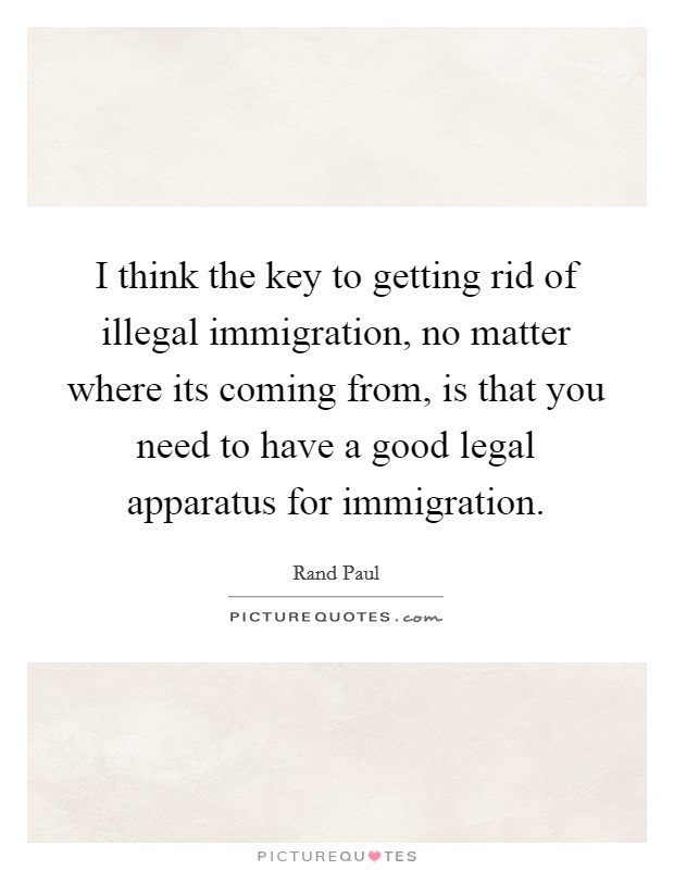 I think the key to getting rid of illegal immigration, no matter where its coming from, is that you need to have a good legal apparatus for immigration. Picture Quote #1