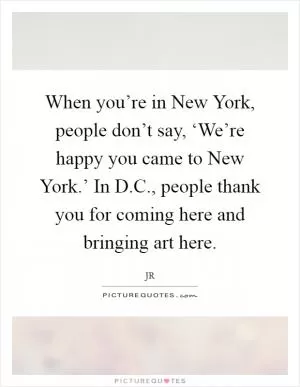 When you’re in New York, people don’t say, ‘We’re happy you came to New York.’ In D.C., people thank you for coming here and bringing art here Picture Quote #1