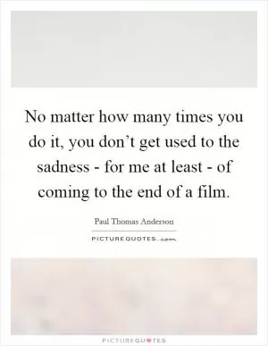 No matter how many times you do it, you don’t get used to the sadness - for me at least - of coming to the end of a film Picture Quote #1