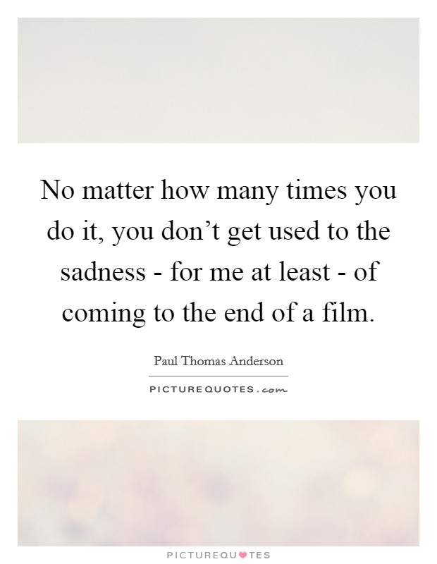 No matter how many times you do it, you don't get used to the sadness - for me at least - of coming to the end of a film. Picture Quote #1