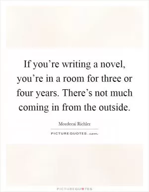 If you’re writing a novel, you’re in a room for three or four years. There’s not much coming in from the outside Picture Quote #1