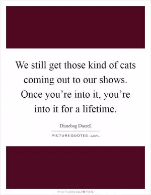 We still get those kind of cats coming out to our shows. Once you’re into it, you’re into it for a lifetime Picture Quote #1