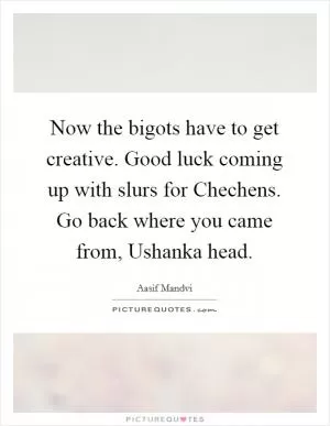 Now the bigots have to get creative. Good luck coming up with slurs for Chechens. Go back where you came from, Ushanka head Picture Quote #1