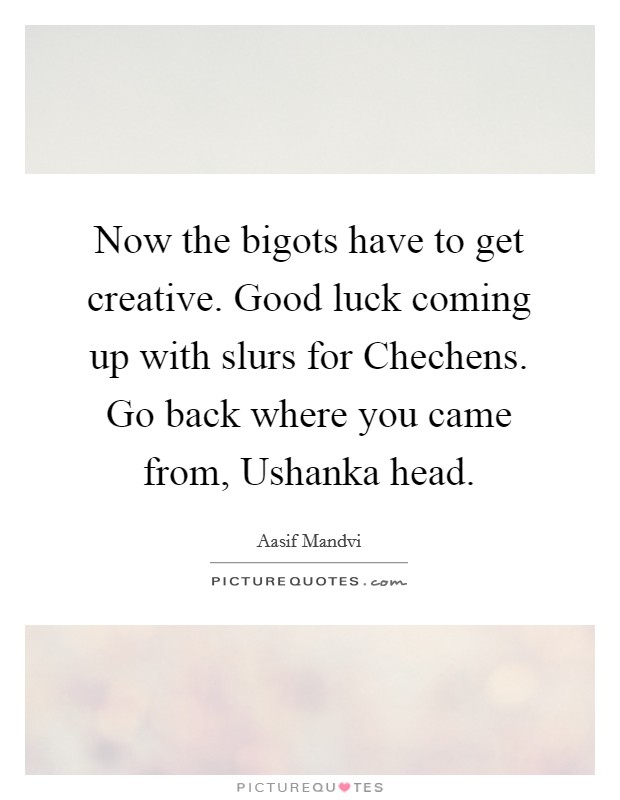 Now the bigots have to get creative. Good luck coming up with slurs for Chechens. Go back where you came from, Ushanka head. Picture Quote #1