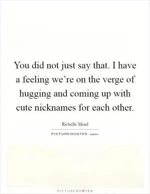 You did not just say that. I have a feeling we’re on the verge of hugging and coming up with cute nicknames for each other Picture Quote #1