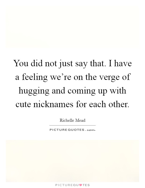 You did not just say that. I have a feeling we're on the verge of hugging and coming up with cute nicknames for each other. Picture Quote #1