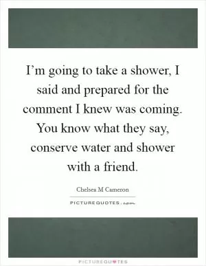 I’m going to take a shower, I said and prepared for the comment I knew was coming. You know what they say, conserve water and shower with a friend Picture Quote #1