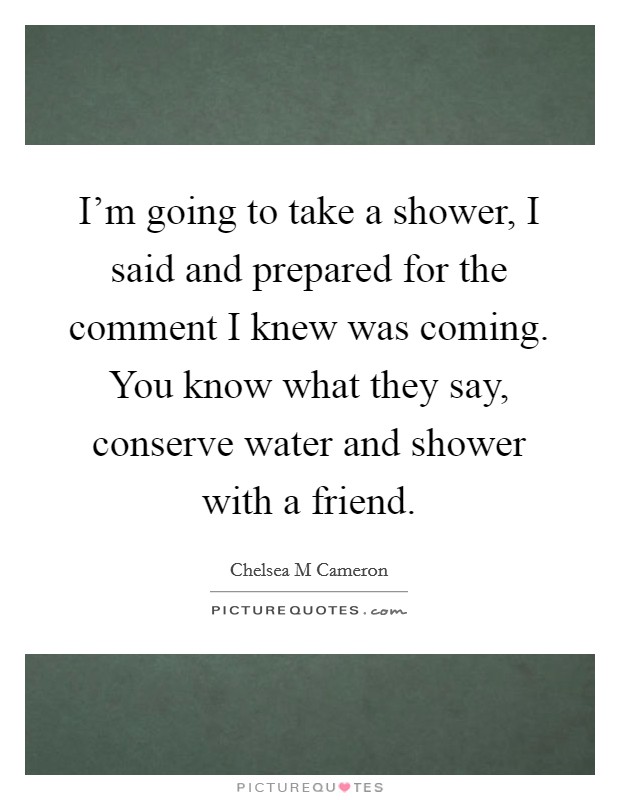I'm going to take a shower, I said and prepared for the comment I knew was coming. You know what they say, conserve water and shower with a friend. Picture Quote #1