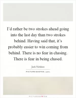 I’d rather be two strokes ahead going into the last day than two strokes behind. Having said that, it’s probably easier to win coming from behind. There is no fear in chasing. There is fear in being chased Picture Quote #1