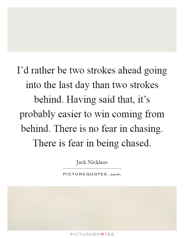 I'd rather be two strokes ahead going into the last day than two strokes behind. Having said that, it's probably easier to win coming from behind. There is no fear in chasing. There is fear in being chased. Picture Quote #1
