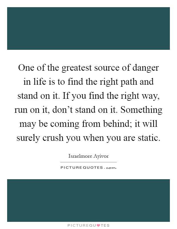 One of the greatest source of danger in life is to find the right path and stand on it. If you find the right way, run on it, don't stand on it. Something may be coming from behind; it will surely crush you when you are static. Picture Quote #1