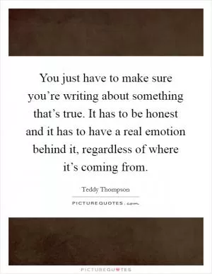 You just have to make sure you’re writing about something that’s true. It has to be honest and it has to have a real emotion behind it, regardless of where it’s coming from Picture Quote #1
