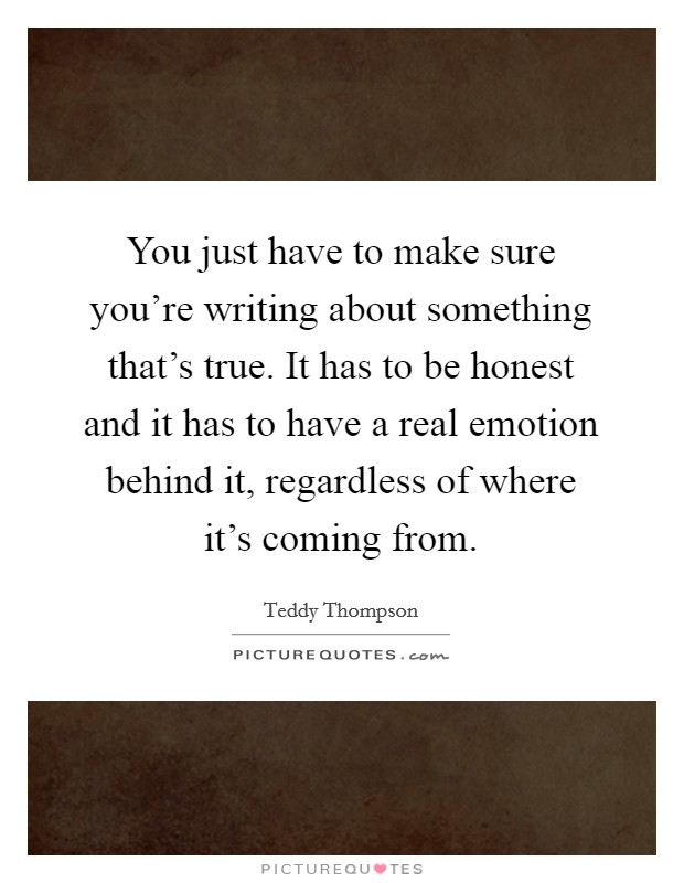 You just have to make sure you're writing about something that's true. It has to be honest and it has to have a real emotion behind it, regardless of where it's coming from. Picture Quote #1