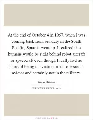 At the end of October 4 in 1957, when I was coming back from sea duty in the South Pacific, Sputnik went up. I realized that humans would be right behind robot aircraft or spacecraft even though I really had no plans of being in aviation or a professional aviator and certainly not in the military Picture Quote #1