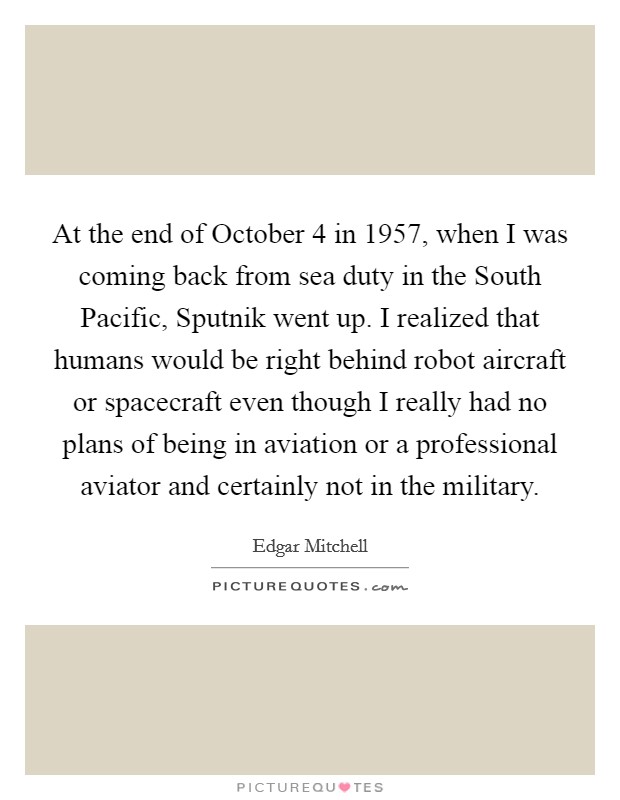 At the end of October 4 in 1957, when I was coming back from sea duty in the South Pacific, Sputnik went up. I realized that humans would be right behind robot aircraft or spacecraft even though I really had no plans of being in aviation or a professional aviator and certainly not in the military. Picture Quote #1