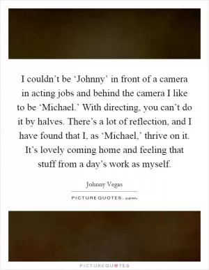 I couldn’t be ‘Johnny’ in front of a camera in acting jobs and behind the camera I like to be ‘Michael.’ With directing, you can’t do it by halves. There’s a lot of reflection, and I have found that I, as ‘Michael,’ thrive on it. It’s lovely coming home and feeling that stuff from a day’s work as myself Picture Quote #1
