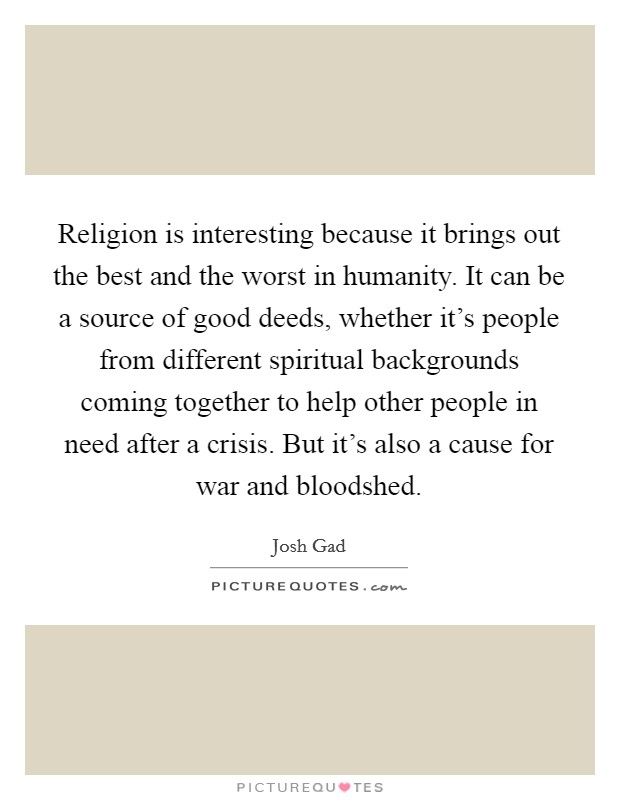 Religion is interesting because it brings out the best and the worst in humanity. It can be a source of good deeds, whether it's people from different spiritual backgrounds coming together to help other people in need after a crisis. But it's also a cause for war and bloodshed. Picture Quote #1