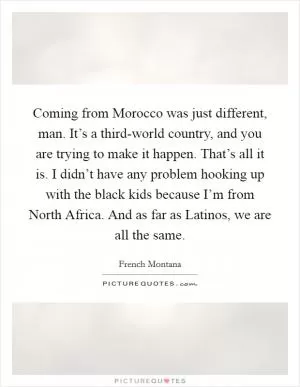 Coming from Morocco was just different, man. It’s a third-world country, and you are trying to make it happen. That’s all it is. I didn’t have any problem hooking up with the black kids because I’m from North Africa. And as far as Latinos, we are all the same Picture Quote #1