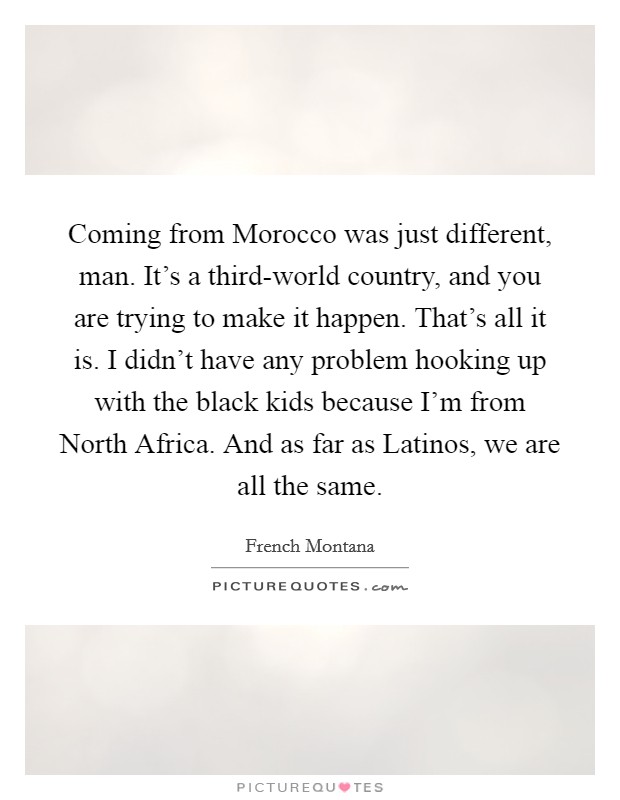 Coming from Morocco was just different, man. It's a third-world country, and you are trying to make it happen. That's all it is. I didn't have any problem hooking up with the black kids because I'm from North Africa. And as far as Latinos, we are all the same. Picture Quote #1