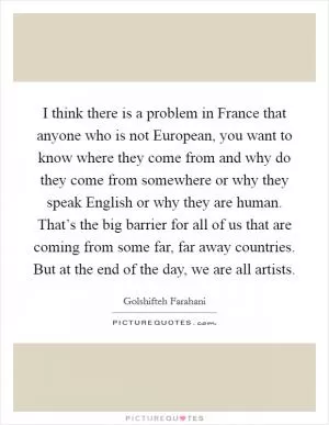 I think there is a problem in France that anyone who is not European, you want to know where they come from and why do they come from somewhere or why they speak English or why they are human. That’s the big barrier for all of us that are coming from some far, far away countries. But at the end of the day, we are all artists Picture Quote #1