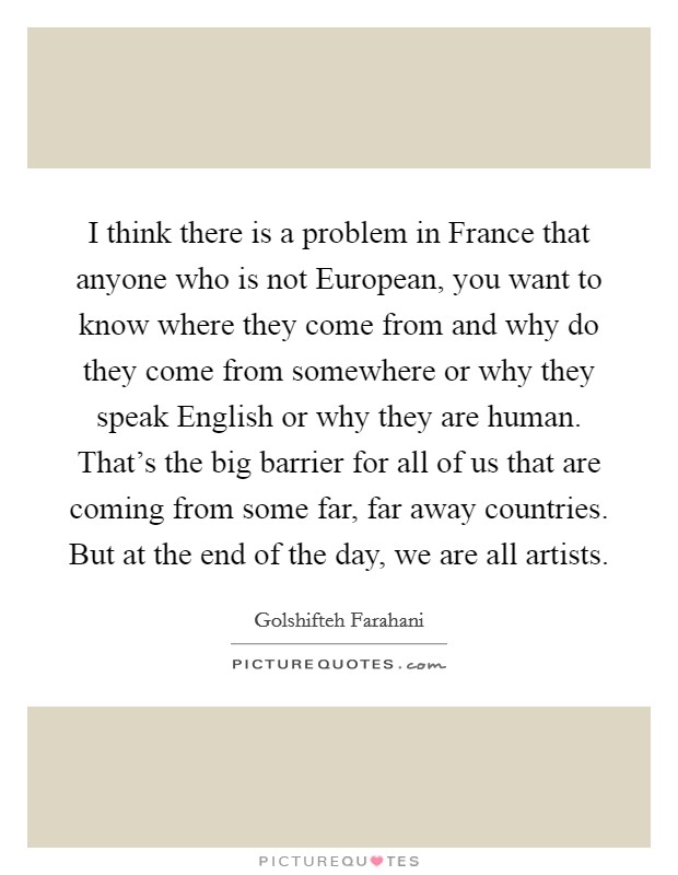 I think there is a problem in France that anyone who is not European, you want to know where they come from and why do they come from somewhere or why they speak English or why they are human. That's the big barrier for all of us that are coming from some far, far away countries. But at the end of the day, we are all artists. Picture Quote #1