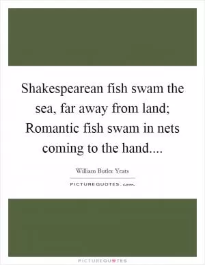 Shakespearean fish swam the sea, far away from land; Romantic fish swam in nets coming to the hand Picture Quote #1