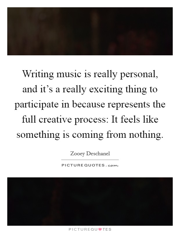 Writing music is really personal, and it's a really exciting thing to participate in because represents the full creative process: It feels like something is coming from nothing. Picture Quote #1