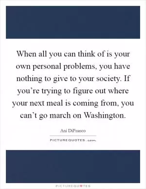 When all you can think of is your own personal problems, you have nothing to give to your society. If you’re trying to figure out where your next meal is coming from, you can’t go march on Washington Picture Quote #1