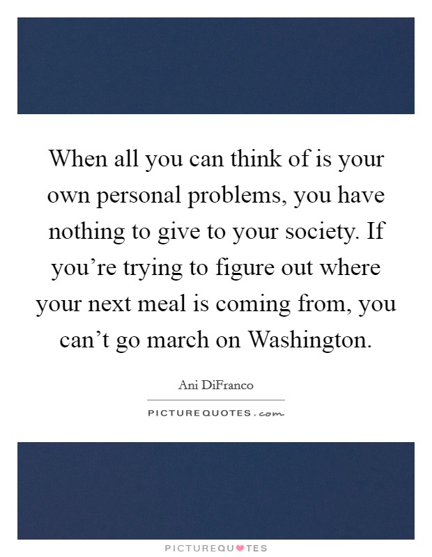 When all you can think of is your own personal problems, you have nothing to give to your society. If you're trying to figure out where your next meal is coming from, you can't go march on Washington. Picture Quote #1