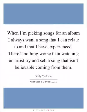 When I’m picking songs for an album I always want a song that I can relate to and that I have experienced. There’s nothing worse than watching an artist try and sell a song that isn’t believable coming from them Picture Quote #1