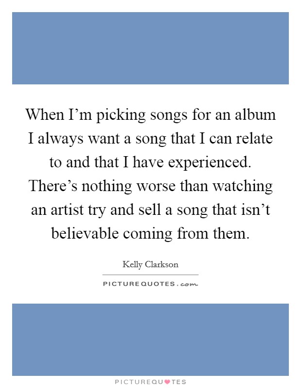 When I'm picking songs for an album I always want a song that I can relate to and that I have experienced. There's nothing worse than watching an artist try and sell a song that isn't believable coming from them. Picture Quote #1
