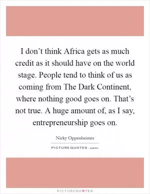 I don’t think Africa gets as much credit as it should have on the world stage. People tend to think of us as coming from The Dark Continent, where nothing good goes on. That’s not true. A huge amount of, as I say, entrepreneurship goes on Picture Quote #1