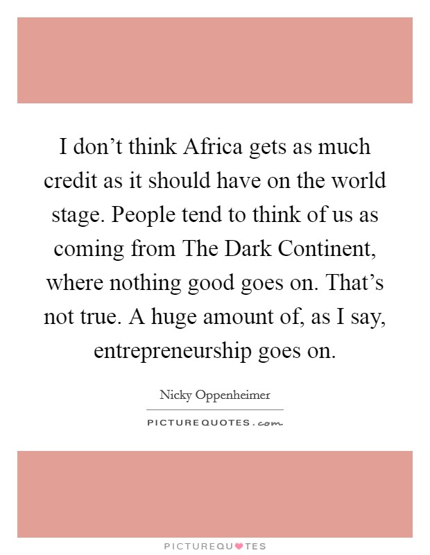 I don't think Africa gets as much credit as it should have on the world stage. People tend to think of us as coming from The Dark Continent, where nothing good goes on. That's not true. A huge amount of, as I say, entrepreneurship goes on. Picture Quote #1