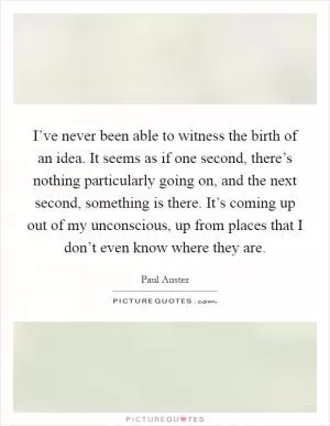 I’ve never been able to witness the birth of an idea. It seems as if one second, there’s nothing particularly going on, and the next second, something is there. It’s coming up out of my unconscious, up from places that I don’t even know where they are Picture Quote #1