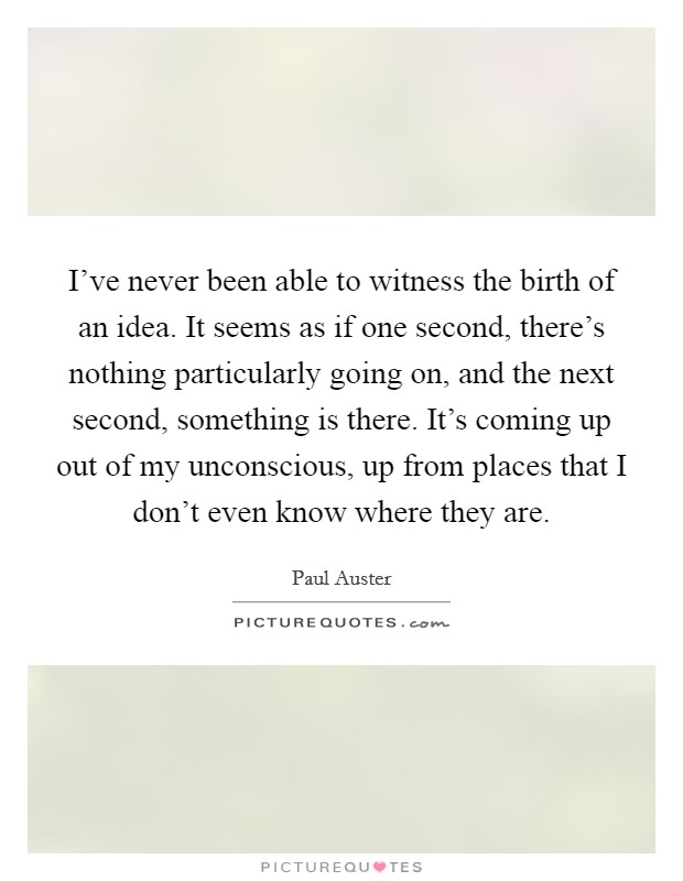 I've never been able to witness the birth of an idea. It seems as if one second, there's nothing particularly going on, and the next second, something is there. It's coming up out of my unconscious, up from places that I don't even know where they are. Picture Quote #1