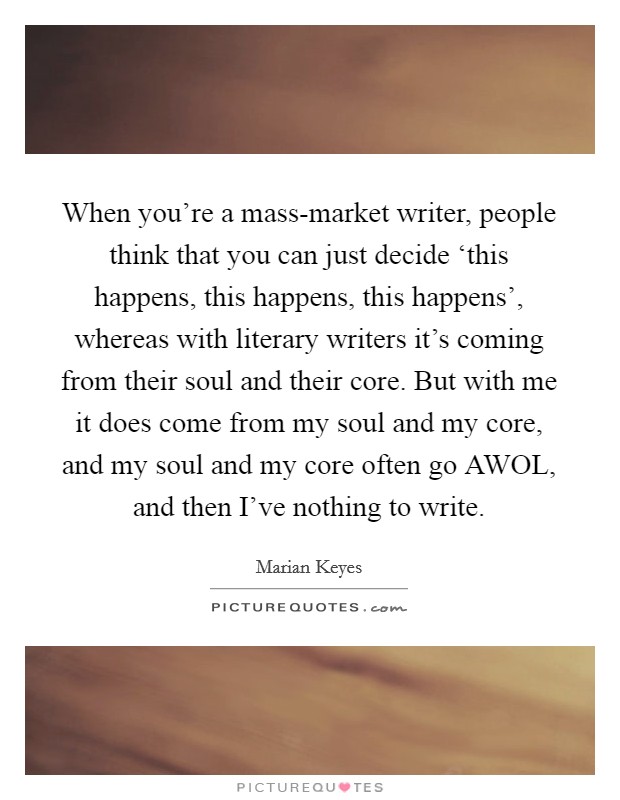 When you're a mass-market writer, people think that you can just decide ‘this happens, this happens, this happens', whereas with literary writers it's coming from their soul and their core. But with me it does come from my soul and my core, and my soul and my core often go AWOL, and then I've nothing to write. Picture Quote #1