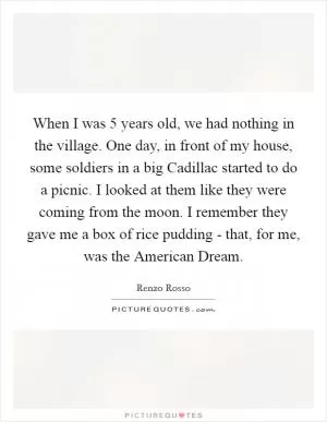 When I was 5 years old, we had nothing in the village. One day, in front of my house, some soldiers in a big Cadillac started to do a picnic. I looked at them like they were coming from the moon. I remember they gave me a box of rice pudding - that, for me, was the American Dream Picture Quote #1