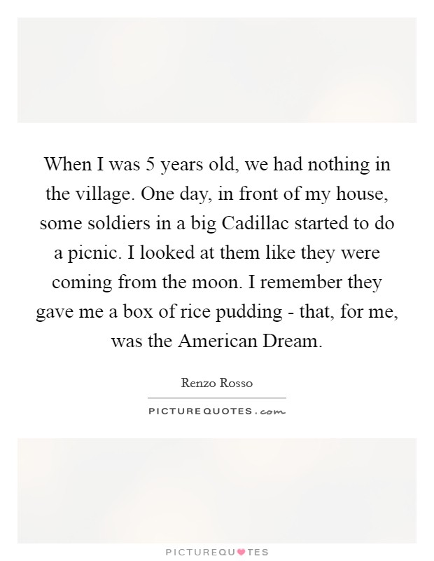 When I was 5 years old, we had nothing in the village. One day, in front of my house, some soldiers in a big Cadillac started to do a picnic. I looked at them like they were coming from the moon. I remember they gave me a box of rice pudding - that, for me, was the American Dream. Picture Quote #1