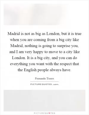 Madrid is not as big as London, but it is true when you are coming from a big city like Madrid, nothing is going to surprise you, and I am very happy to move to a city like London. It is a big city, and you can do everything you want with the respect that the English people always have Picture Quote #1