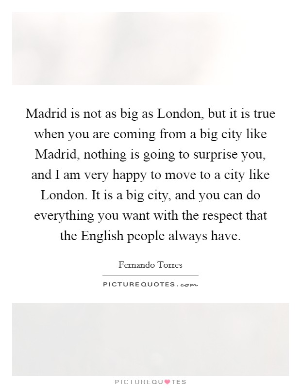 Madrid is not as big as London, but it is true when you are coming from a big city like Madrid, nothing is going to surprise you, and I am very happy to move to a city like London. It is a big city, and you can do everything you want with the respect that the English people always have. Picture Quote #1