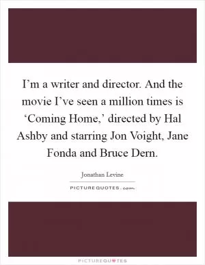 I’m a writer and director. And the movie I’ve seen a million times is ‘Coming Home,’ directed by Hal Ashby and starring Jon Voight, Jane Fonda and Bruce Dern Picture Quote #1