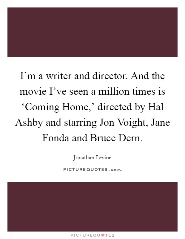 I'm a writer and director. And the movie I've seen a million times is ‘Coming Home,' directed by Hal Ashby and starring Jon Voight, Jane Fonda and Bruce Dern. Picture Quote #1