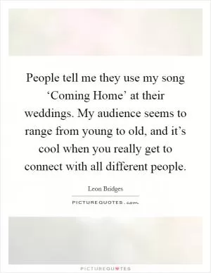 People tell me they use my song ‘Coming Home’ at their weddings. My audience seems to range from young to old, and it’s cool when you really get to connect with all different people Picture Quote #1